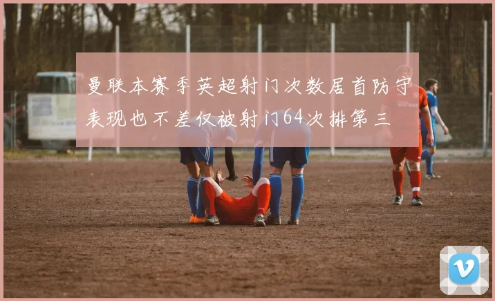 曼联本赛季英超射门次数居首防守表现也不差仅被射门64次排第三