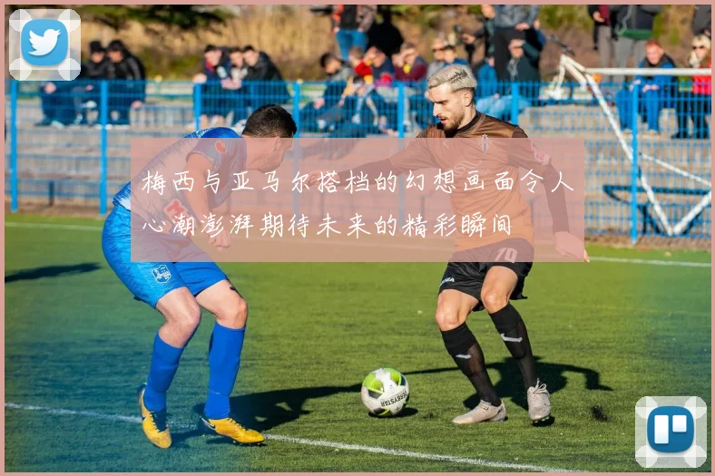 梅西与亚马尔搭档的幻想画面令人心潮澎湃期待未来的精彩瞬间