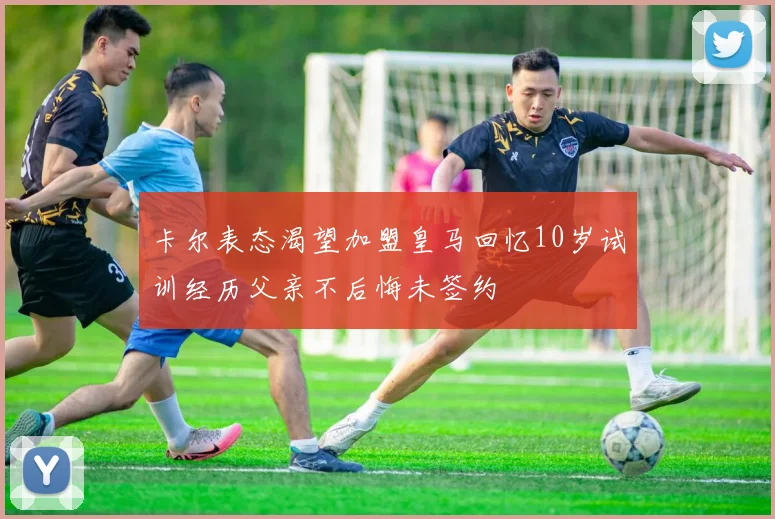 卡尔表态渴望加盟皇马回忆10岁试训经历父亲不后悔未签约