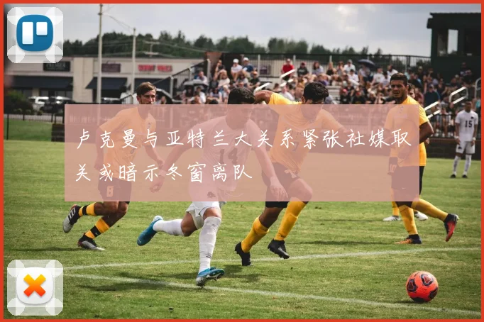 卢克曼与亚特兰大关系紧张社媒取关或暗示冬窗离队