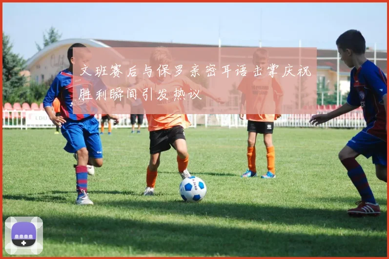 文班赛后与保罗亲密耳语击掌庆祝胜利瞬间引发热议