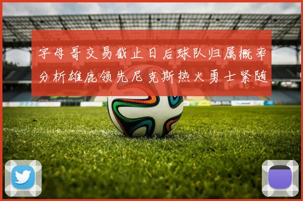 字母哥交易截止日后球队归属概率分析雄鹿领先尼克斯热火勇士紧随其后