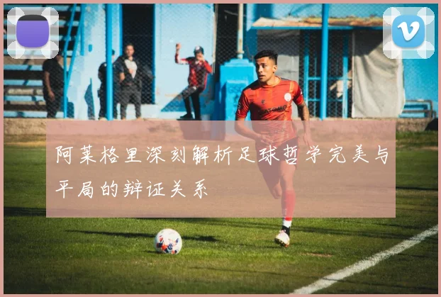 阿莱格里深刻解析足球哲学完美与平局的辩证关系