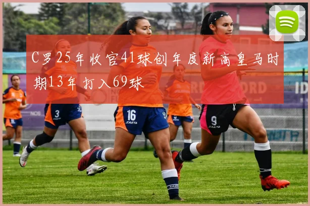 C罗25年收官41球创年度新高皇马时期13年打入69球