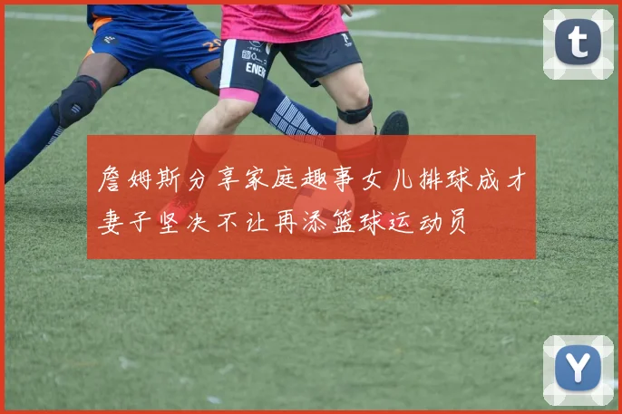 詹姆斯分享家庭趣事女儿排球成才妻子坚决不让再添篮球运动员