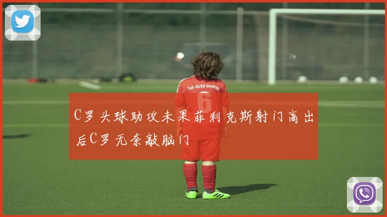 C罗头球助攻未果菲利克斯射门高出后C罗无奈敲脑门
