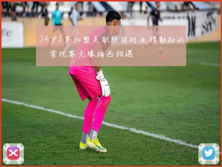 34岁J罗加盟美职联将对决穆勒孙兴慜常规赛无缘梅西相遇