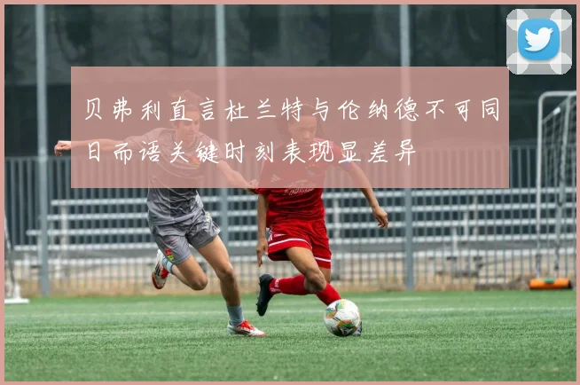 贝弗利直言杜兰特与伦纳德不可同日而语关键时刻表现显差异