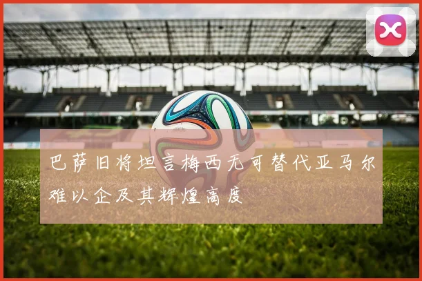 巴萨旧将坦言梅西无可替代亚马尔难以企及其辉煌高度