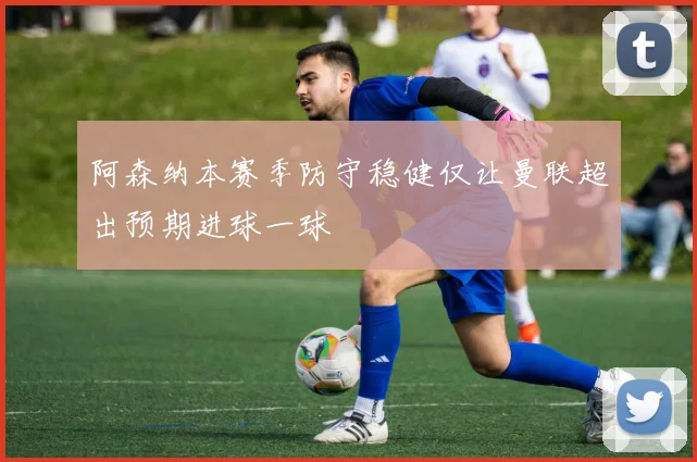 阿森纳本赛季防守稳健仅让曼联超出预期进球一球