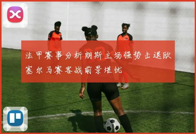 法甲赛事分析朗斯主场强势击退欧塞尔马赛客战前景堪忧