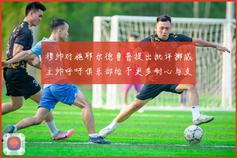 穆帅对施耶尔德鲁普提出批评挪威主帅呼吁俱乐部给予更多耐心与支持
