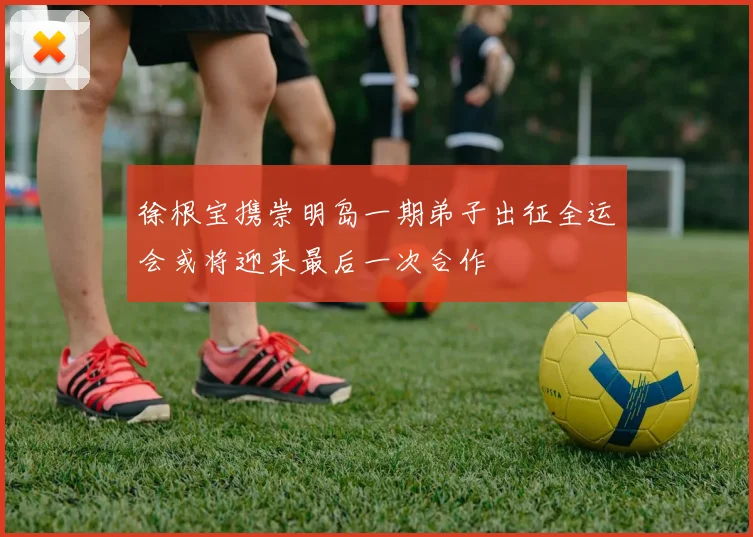 徐根宝携崇明岛一期弟子出征全运会或将迎来最后一次合作