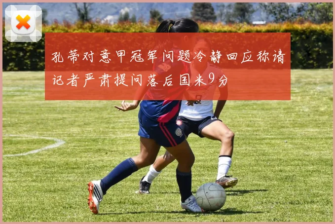 孔蒂对意甲冠军问题冷静回应称请记者严肃提问落后国米9分