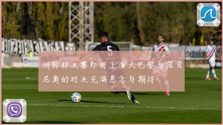 洲际杯决赛即将上演大巴黎与若日尼奥的对决充满悬念与期待
