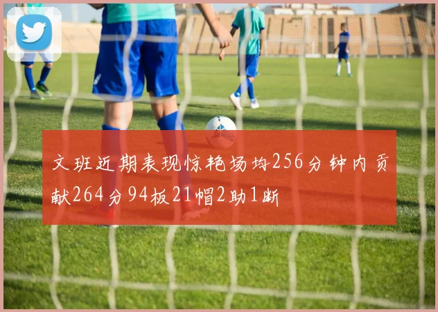文班近期表现惊艳场均256分钟内贡献264分94板21帽2助1断