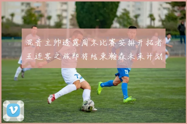 混音主帅透露周末比赛安排开拓者五连客之旅即将结束瀚森未来计划待定