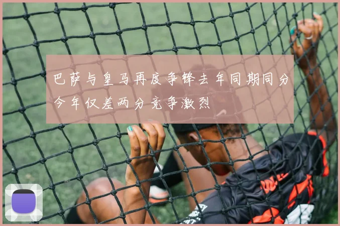 巴萨与皇马再度争锋去年同期同分今年仅差两分竞争激烈