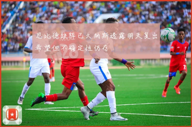 恩比德缺阵已久纳斯透露明天复出希望但不确定性仍存