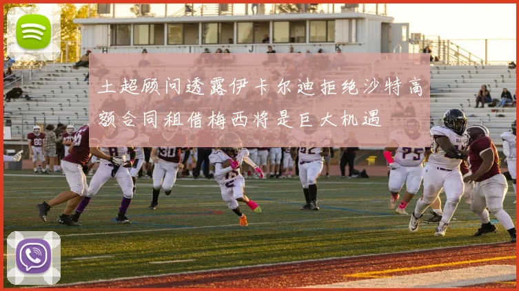 土超顾问透露伊卡尔迪拒绝沙特高额合同租借梅西将是巨大机遇