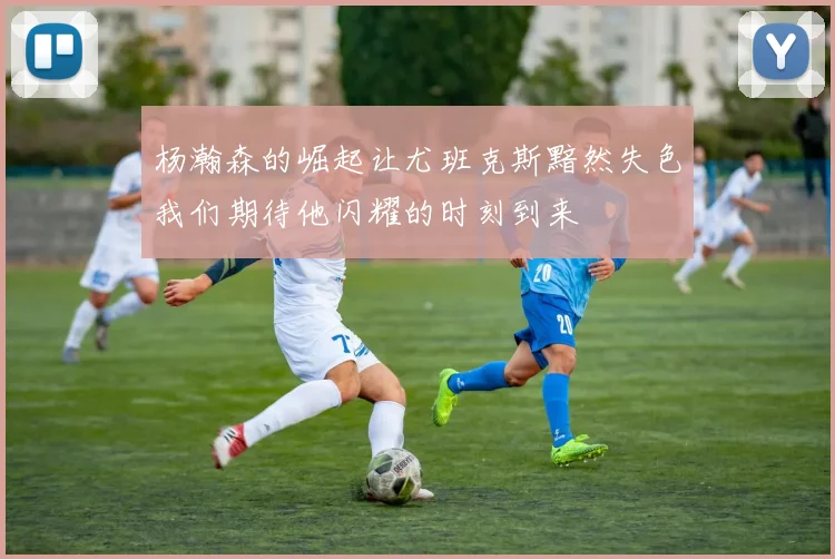杨瀚森的崛起让尤班克斯黯然失色我们期待他闪耀的时刻到来