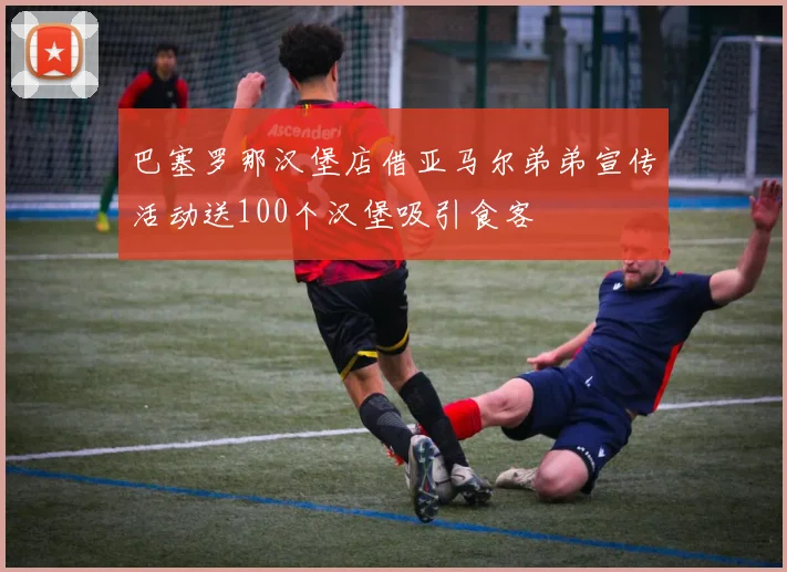 巴塞罗那汉堡店借亚马尔弟弟宣传活动送100个汉堡吸引食客