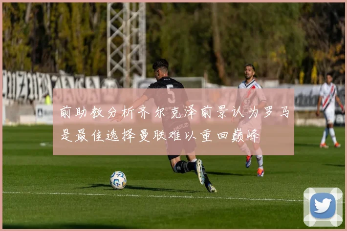 前助教分析齐尔克泽前景认为罗马是最佳选择曼联难以重回巅峰