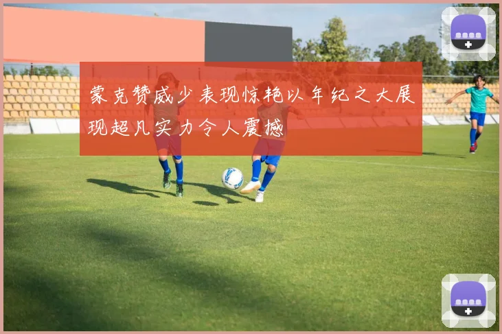 蒙克赞威少表现惊艳以年纪之大展现超凡实力令人震撼