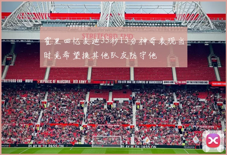 霍里回忆麦迪35秒13分神奇表现当时竟希望换其他队友防守他