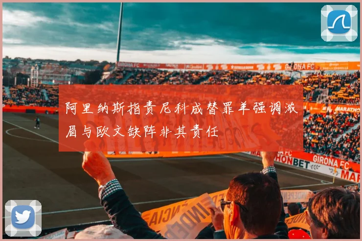 阿里纳斯指责尼科成替罪羊强调浓眉与欧文缺阵非其责任