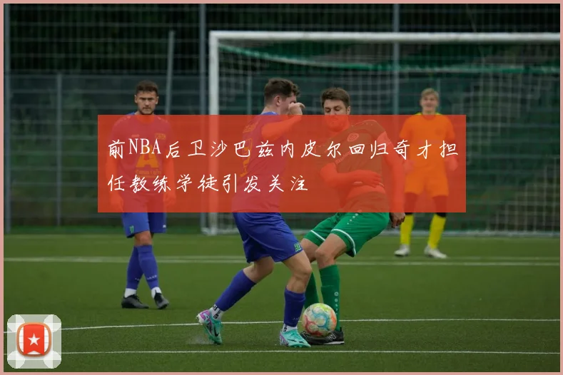 前NBA后卫沙巴兹内皮尔回归奇才担任教练学徒引发关注