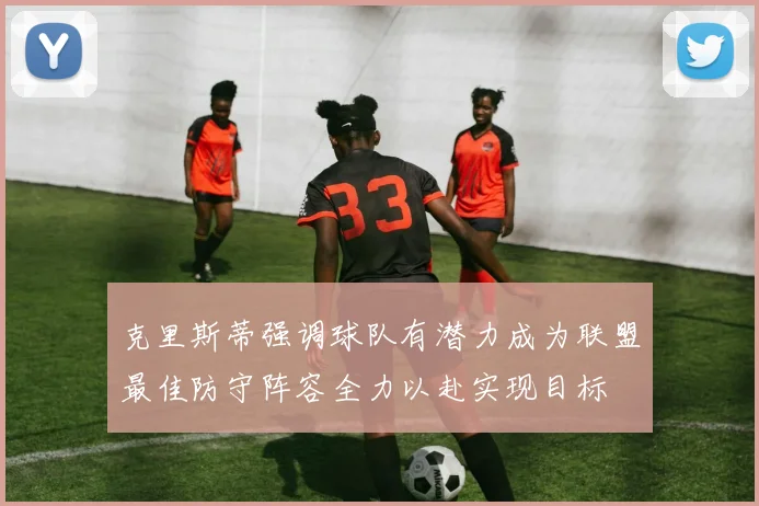 克里斯蒂强调球队有潜力成为联盟最佳防守阵容全力以赴实现目标