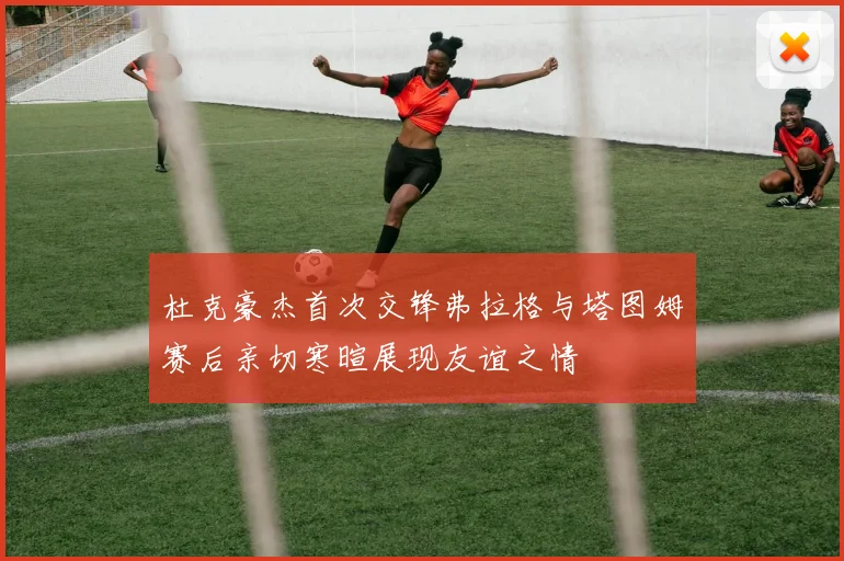 杜克豪杰首次交锋弗拉格与塔图姆赛后亲切寒暄展现友谊之情