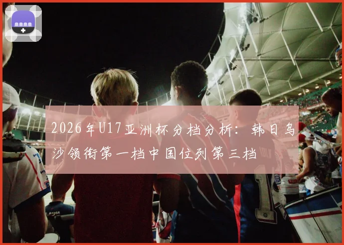 2026年U17亚洲杯分档分析：韩日乌沙领衔第一档中国位列第三档